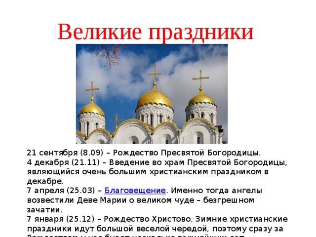 Великие праздники 21 сентября (8.09) – Рождество Пресвятой Богородицы. 4 декабря (21.11) – Введение во храм Пресвятой Богородицы, являющийся очень большим христианским праздником в декабре. 7 апреля (25.03) –  Благовещение . Именно тогда ангелы возвестили Деве Марии о великом чуде – безгрешном зачатии. 7 января (25.12) – Рождество Христово. Зимние христианские праздники идут большой веселой чередой, поэтому сразу за Рождеством у нас будет несколько важнейших дат. 