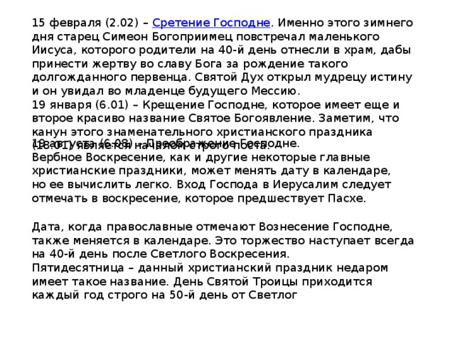 15 февраля (2.02) –  Сретение Господне . Именно этого зимнего дня старец Симеон Богоприимец повстречал маленького Иисуса, которого родители на 40-й день отнесли в храм, дабы принести жертву во славу Бога за рождение такого долгожданного первенца. Святой Дух открыл мудрецу истину и он увидал во младенце будущего Мессию. 19 января (6.01) – Крещение Господне, которое имеет еще и второе красиво название Святое Богоявление. Заметим, что канун этого знаменательного христианского праздника (18.01) является началом строго поста. 19 августа (6.08) – Преображение Господне. Вербное Воскресение, как и другие некоторые главные христианские праздники, может менять дату в календаре, но ее вычислить легко. Вход Господа в Иерусалим следует отмечать в воскресение, которое предшествует Пасхе. Дата, когда православные отмечают Вознесение Господне, также меняется в календаре. Это торжество наступает всегда на 40-й день после Светлого Воскресения. Пятидесятница – данный христианский праздник недаром имеет такое название. День Святой Троицы приходится каждый год строго на 50-й день от Светлог 