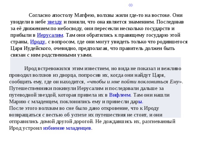  Согласно апостолу Матфею, волхвы жили где-то на востоке. Они увидели в небе  звезду  и поняли, что она является знамением. Последовав за её движением по небосводу, они пересекли несколько государств и прибыли в  Иерусалим . Там они обратились к правящему государю этой страны,  Ироду , с вопросом, где они могут увидеть только что родившегося Царя Иудейского, очевидно, предполагая, что правитель должен быть связан с ним родственными узами.  Ирод встревожился этим известием, но вида не показал и вежливо проводил волхвов из дворца, попросив их, когда они найдут Царя, сообщить ему, где он находится,  «чтобы и мне пойти поклониться Ему» . Путешественники покинули Иерусалим и последовали дальше за путеводной звездой, которая привела их в  Вифлеем . Там они нашли Марию с младенцем, поклонились ему и принесли дар ы.          После этого волхвам во сне было дано откровение, что к Ироду возвращаться с вестью об успехе их путешествия не стоит, и они отправились домой другой дорогой. Не дождавшись их, разгневанный Ирод устроил  избиение младенцев .           