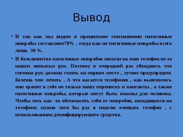 Вывод И так как мы видим в процентном соотношении патогенные микробы составляют70% , тогда как не патогенные микробы всего лишь 30 %. И большинство патогенных микробов попали на наш телефон из-за наших немытых рук. Поэтому в очередной раз убеждаюсь что гигиена рук должна стоять на первом месте , лучше предупредить болезнь чем лечить . А что касается телефонов , как выяснилось они хранят в себе не только нашу переписку и контакты , а также патогенные микробы, которые могут быть опасны для человека. Чтобы хоть как -то обезопасить себя от микробов, находящихся на телефоне, нужно хотя бы раз в неделю очищать телефон , с использованием дезинфицирующего средства. 