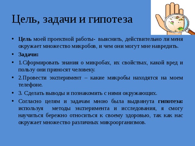 Цель, задачи и гипотеза Цель моей проектной работы- выяснить, действительно ли меня окружает множество микробов, и чем они могут мне навредить. Задачи: 1.Сформировать знания о микробах, их свойствах, какой вред и пользу они приносят человеку. 2.Провести эксперимент – какие микробы находятся на моем телефоне. 3. Сделать выводы и познакомить с ними окружающих. Согласно целям и задачам мною была выдвинута гипотеза: используя методы эксперимента и исследования, я смогу научиться бережно относиться к своему здоровью, так как нас окружает множество различных микроорганизмов. 