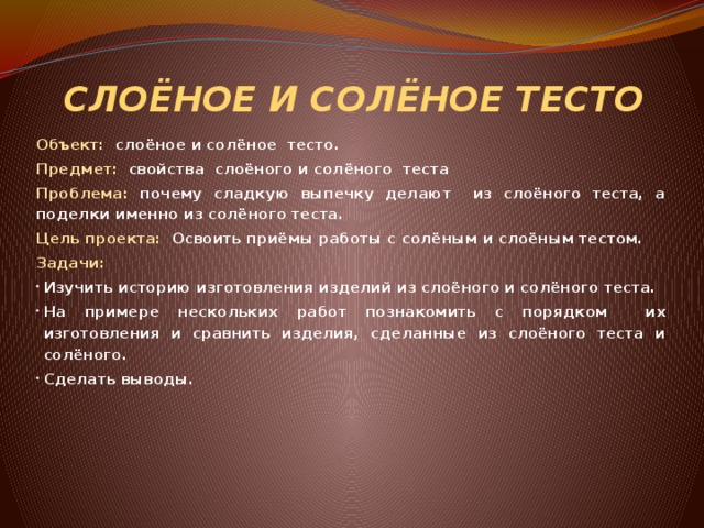 СЛОЁНОЕ И СОЛЁНОЕ ТЕСТО Объект: слоёное и солёное тесто. Предмет: свойства слоёного и солёного теста Проблема: почему сладкую выпечку делают из слоёного теста, а поделки именно из солёного теста. Цель проекта: Освоить приёмы работы с солёным и слоёным тестом. Задачи: Изучить историю изготовления изделий из слоёного и солёного теста. На примере нескольких работ познакомить с порядком их изготовления и сравнить изделия, сделанные из слоёного теста и солёного. Сделать выводы.      