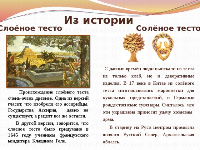 Из истории Слоёное тесто Солёное тесто  С давних времён люди выпекали из теста не только хлеб, но и декоративные изделия. В 17 веке в Китае из солёного теста изготавливались марионетки для кукольных представлений, в Германии рождественские сувениры. Считалось, что эти украшения приносят удачу хозяевам дома.  В старину на Руси центром промысла являлся Русский Север, Архангельская область.  Происхождение слоёного теста очень-очень древнее. Одна из версий гласит, что изобрели его ассирийцы. Государства Ассирия, давно не существует, а рецепт все же остался.  В другой версии, говорится, что слоеное тесто было придумано в 1645 году учеником французского кондитера Клавдием Геле. 