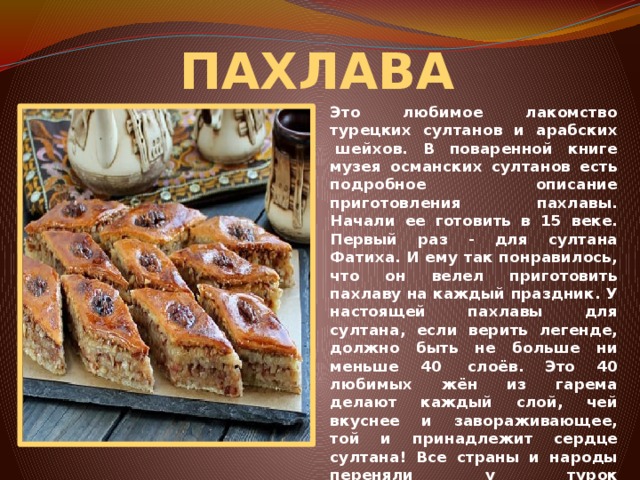 ПАХЛАВА Это любимое лакомство турецких султанов и арабских  шейхов. В поваренной книге музея османских султанов есть подробное описание приготовления пахлавы. Начали ее готовить в 15 веке. Первый раз - для султана Фатиха. И ему так понравилось, что он велел приготовить пахлаву на каждый праздник. У настоящей пахлавы для султана, если верить легенде, должно быть не больше ни меньше 40  слоёв. Это 40 любимых жён из гарема делают каждый слой, чей вкуснее и завораживающее, той и принадлежит сердце султана! Все страны и народы переняли у турок приготовление пахлавы, другие рецепты из слоёного теста. 