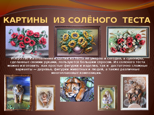 КАРТИНЫ ИЗ СОЛЁНОГО ТЕСТА Искусство изготовления изделий из теста не умерло и сегодня, а сувениры, сделанные своими руками, пользуются большим спросом. Из соленого теста можно изготовить как простые фигурки и изделия, так и достаточно сложные варианты — деревья, фигурки животных и людей, а также различные многоплановые композиции. 