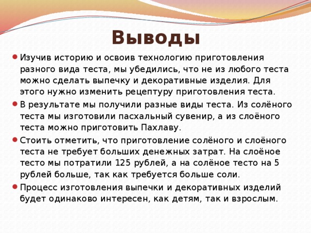 Выводы Изучив историю и освоив технологию приготовления разного вида теста, мы убедились, что не из любого теста можно сделать выпечку и декоративные изделия. Для этого нужно изменить рецептуру приготовления теста. В результате мы получили разные виды теста. Из солёного теста мы изготовили пасхальный сувенир, а из слоёного теста можно приготовить Пахлаву. Стоить отметить, что приготовление солёного и слоёного теста не требует больших денежных затрат. На слоёное тесто мы потратили 125 рублей, а на солёное тесто на 5 рублей больше, так как требуется больше соли. Процесс изготовления выпечки и декоративных изделий будет одинаково интересен, как детям, так и взрослым. 