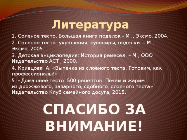 Литература 1. Соленое тесто. Большая книга поделок - М ., Эксмо, 2004. 2. Соленое тесто: украшения, сувениры, поделки. – М., Эксмо, 2005. 3. Детская энциклопедия: История ремесел. – М., ООО Издательство АСТ , 2000. 4. Кривцова А. «Выпечка из слоёного теста. Готовим, как профессионалы!» 5. «Домашнее тесто. 500 рецептов. Печем и жарим из дрожжевого, заварного, сдобного, слоеного теста» Издательство Клуб семейного досуга, 2015.     СПАСИБО ЗА ВНИМАНИЕ! 