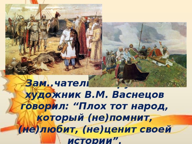 Зам..чательный рус..кий художник В.М. Васнецов говорил: “Плох тот народ, который (не)помнит, (не)любит, (не)ценит своей истории”. 