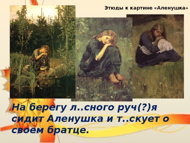 Этюды к картине «Аленушка» На берегу л..сного руч(?)я сидит Аленушка и т..скует о своем братце. 