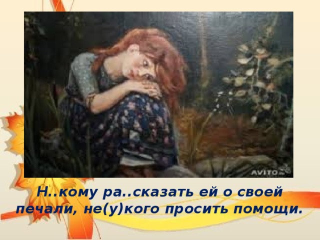 Н..кому ра..сказать ей о своей печали, не(у)кого просить помощи. 