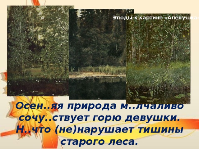 Этюды к картине «Аленушка» Осен..яя природа м..лчаливо сочу..ствует горю девушки. Н..что (не)нарушает тишины старого леса. 