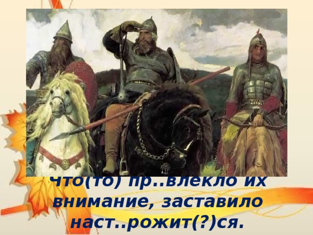 Что(то) пр..влекло их внимание, заставило наст..рожит(?)ся. 