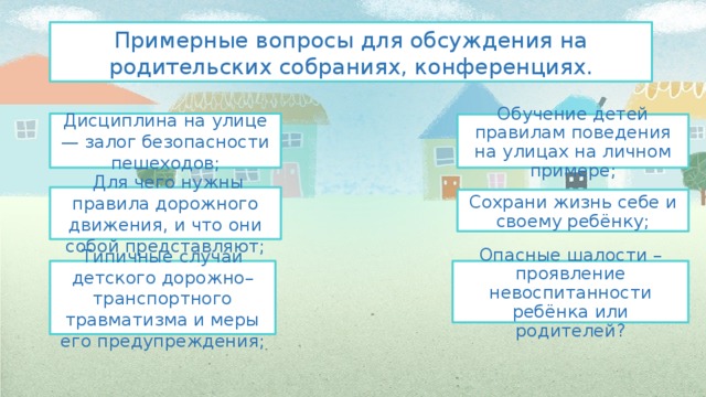 Примерные вопросы для обсуждения на родительских собраниях, конференциях. Дисциплина на улице — залог безопасности пешеходов; Обучение детей правилам поведения на улицах на личном примере;  Для чего нужны правила дорожного движения, и что они собой представляют; Сохрани жизнь себе и своему ребёнку; Опасные шалости – проявление невоспитанности ребёнка или родителей? Типичные случаи детского дорожно–транспортного травматизма и меры его предупреждения; 