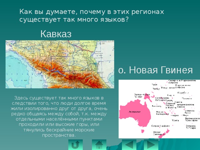  Как вы думаете, почему в этих регионах существует так много языков? Кавказ о. Новая Гвинея Здесь существует так много языков в следствии того, что люди долгое время жили изолированно друг от друга, очень редко общаясь между собой, т.к. между отдельными населёнными пунктами проходили или высокие горы, или тянулись бескрайние морские пространства. 