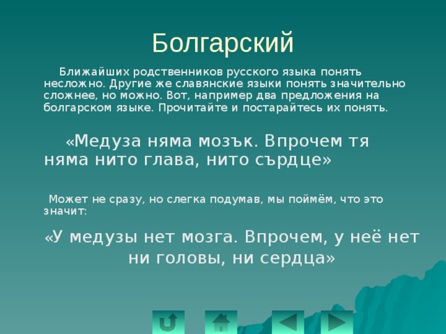 Болгарский  Ближайших родственников русского языка понять несложно. Другие же славянские языки понять значительно сложнее, но можно. Вот, например два предложения на болгарском языке. Прочитайте и постарайтесь их понять.  « Медуза няма мозък. Впрочем тя няма нито глава, нито сърдце»  Может не сразу, но слегка подумав, мы поймём, что это значит: « У медузы нет мозга. Впрочем, у неё нет ни головы, ни сердца» 
