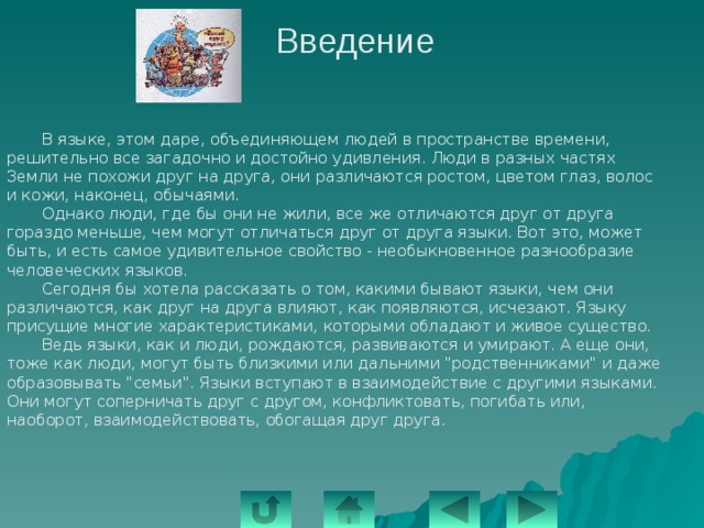 Введение  В языке, этом даре, объединяющем людей в пространстве времени, решительно все загадочно и достойно удивления. Люди в разных частях Земли не похожи друг на друга, они различаются ростом, цветом глаз, волос и кожи, наконец, обычаями.   Однако люди, где бы они не жили, все же отличаются друг от друга гораздо меньше, чем могут отличаться друг от друга языки. Вот это, может быть, и есть самое удивительное свойство - необыкновенное разнообразие человеческих языков.  Сегодня бы хотела рассказать о том, какими бывают языки, чем они различаются, как друг на друга влияют, как появляются, исчезают. Языку присущие многие характеристиками, которыми обладают и живое существо.   Ведь языки, как и люди, рождаются, развиваются и умирают. А еще они, тоже как люди, могут быть близкими или дальними 
