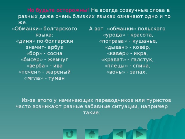   Но будьте осторожны! Не всегда созвучные слова в разных даже очень близких языках означают одно и то же. А вот «обманки» польского «Обманки» болгарского языка: «урода» - красота, «диня» по-болгарски значит- арбуз  «потрава» - кушанье, «бор» - сосна «бисер» - жемчуг «дыван» - ковёр, «верба» - ива «кавёр» - икра, «печен» - жареный «крават» - галстук, «мгла» - туман «плецы» - спина, «вонь» - запах.  Из-за этого у начинающих переводчиков или туристов часто возникают разные забавные ситуации, например такие: 