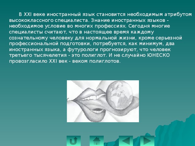  В XXI веке иностранный язык становится необходимым атрибутом высококлассного специалиста. Знание иностранных языков - необходимое условие во многих профессиях. Сегодня многие специалисты считают, что в настоящее время каждому сознательному человеку для нормальной жизни, кроме серьезной профессиональной подготовки, потребуется, как минимум, два иностранных языка, а футурологи прогнозируют, что человек третьего тысячелетия - это полиглот. И не случайно ЮНЕСКО провозгласило XXI век - веком полиглотов. 