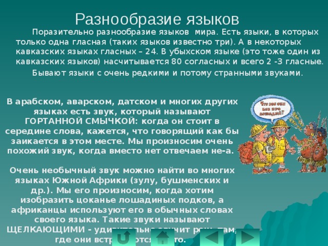 Разнообразие языков   Поразительно разнообразие языков мира. Есть языки, в которых только одна гласная (таких языков известно три). А в некоторых кавказских языках гласных – 24. В убыхском языке (это тоже один из кавказских языков) насчитывается 80 согласных и всего 2 -3 гласные.   Бывают языки с очень редкими и потому странными звуками. В арабском, аварском, датском и многих других языках есть звук, который называют ГОРТАННОЙ СМЫЧКОЙ: когда он стоит в середине слова, кажется, что говорящий как бы заикается в этом месте. Мы произносим очень похожий звук, когда вместо нет отвечаем не-а.  Очень необычный звук можно найти во многих языках Южной Африки (зулу, бушменских и др.). Мы его произносим, когда хотим изобразить цоканье лошадиных подков, а африканцы используют его в обычных словах своего языка. Такие звуки называют ЩЕЛКАЮЩИМИ - удивительно звучит речь там, где они встречаются часто. 