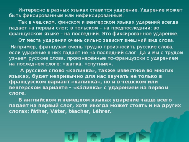   Интересно в разных языках ставится ударение. Ударение может быть фиксированным или нефиксированным.   Так в чешском, финском и венгерском языках ударений всегда падает на первый слог; в польском – на предпоследний; во французском языке – на последний. Это фиксированное ударение.   От места ударения очень сильно зависит внешний вид слова.   Например, французам очень трудно произносить русские слова, если ударение в них падает не на последний слог. Да и мы с трудом узнаем русские слова, произнесённые по-французски с ударением на последнем слоге: «шапкá, «спутн ик».    А русское слово «калинка», также известное во многих языках, будет непривычно для нас звучать не только в французском вариант «калинк á», но и в чешском или венгерском варианте – «кáлинка» с ударением на первом слоге.   В английском и немецком языках ударение чаще всего падает на первый слог, хотя иногда может стоять и на других слогах: fáther, Váter, téacher, Léhrer.  