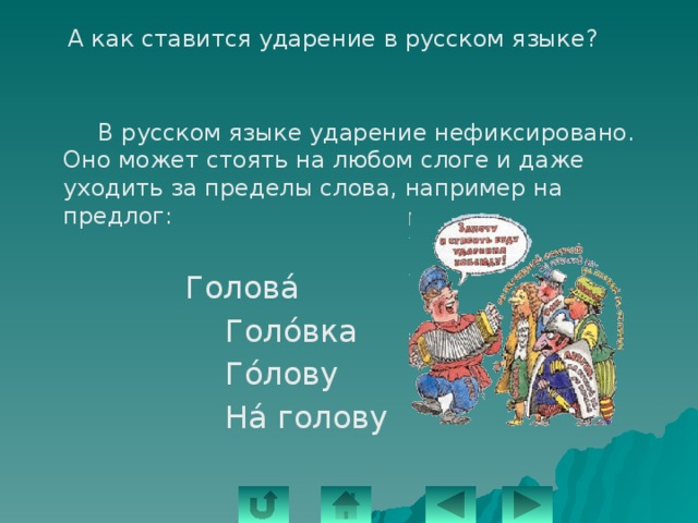   А как ставится ударение в русском языке?   В русском языке ударение нефиксировано. Оно может стоять на любом слоге и даже уходить за пределы слова, например на предлог:  Головá  Голόвка  Гόлову  Нá голову 