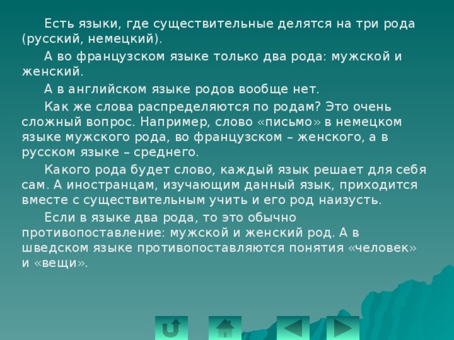   Есть языки, где существительные делятся на три рода (русский, немецкий).   А во французском языке только два рода: мужской и женский.   А в английском языке родов вообще нет.   Как же слова распределяются по родам? Это очень сложный вопрос. Например, слово «письмо» в немецком языке мужского рода, во французском – женского, а в русском языке – среднего.   Какого рода будет слово, каждый язык решает для себя сам. А иностранцам, изучающим данный язык, приходится вместе с существительным учить и его род наизусть.   Если в языке два рода, то это обычно противопоставление: мужской и женский род. А в шведском языке противопоставляются понятия «человек» и «вещи». 