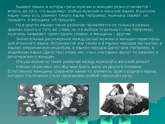   Бывают языки, в которых речь мужчин и женщин резко отличается – вплоть до того, что выделяют особые мужские и женские языки. В русском языке тоже есть элемент такого языка. Например, мужчина скажет: «А пришёл». А женщина: «Я пришла».   Но в других языках такое различие проявляется не только в разных формах одного и того же слова, но и в выборе отдельных слов. Например, мужчины называют «дом» одним словом, а женщины – другим.   Значительные расхождения между речью мужчин и женщин характерны для японского языка. Встречаются они также и в языках народов Австралии, в языках американских индейцев, в языках народов Дагестана. Например, в андийском языке (Дагестан) слова «я», «ты», «человек» звучат по-разному в речи мужчин и женщин.   Откуда возникли такие различия между мужской и женской речью?   Учёные объясняют это обычаем брать жену из другого племени. Естественно женщины сохраняли какие-то элементы своего родного языка, которые постепенно стали признаками особой «женской» речи. 