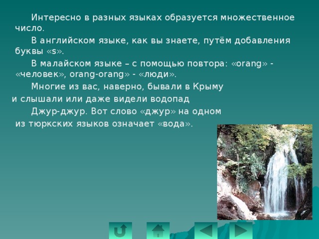   Интересно в разных языках образуется множественное число.   В английском языке, как вы знаете, путём добавления буквы «s».   В малайском языке – с помощью повтора: «orang» - «человек», orang-orang» - «люди».   Многие из вас, наверно, бывали в Крыму  и слышали или даже видели водопад   Джур-джур. Вот слово «джур» на одном  из тюркских языков означает «вода». 