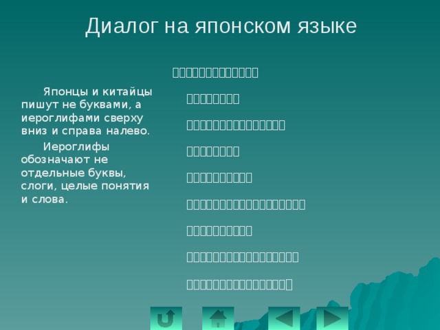 Диалог на японском языке ーにわになにがありますか。       ー木があります。       たかい木とひくい木があります。       はなもあります。       ーいけがありますか。       ーいけもあります。ちいさいいけです。       ーはしがありますか。       ーいいえ、いけにはしはありません。       ーとしょしつになにがありますか 。   Японцы и китайцы пишут не буквами, а иероглифами сверху вниз и справа налево.   Иероглифы обозначают не отдельные буквы, слоги, целые понятия и слова. 