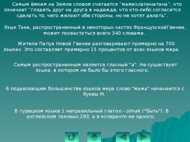  Самым ёмким на Земле словом считается “мамихлапинатана”, что означает “глядеть друг на друга в надежде, что кто-либо согласится сделать то, чего желают обе стороны, но не хотят делать”.   Язык Таки, распространенный в некоторых частях ФранцузскойГвинеи, может похвастаться всего 340 словами.  Жители Папуа Новой Гвинеи разговаривают примерно на 700 языках. Это составляет примерно 15 процентов от всех языков мира.  Самым распространенным является гласный 