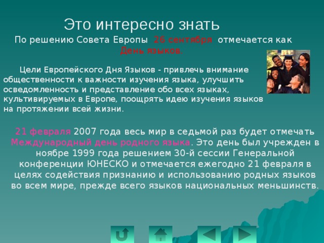 Это интересно знать По решению Совета Европы 26 сентября отмечается как День языков.  Цели Европейского Дня Языков - привлечь внимание общественности к важности изучения языка, улучшить осведомленность и представление обо всех языках, культивируемых в Европе, поощрять идею изучения языков на протяжении всей жизни.   21 февраля 2007 года весь мир в седьмой раз будет отмечать Международный день родного языка . Это день был учрежден в ноябре 1999 года решением 30-й сессии Генеральной конференции ЮНЕСКО и отмечается ежегодно 21 февраля в целях содействия признанию и использованию родных языков во всем мире, прежде всего языков национальных меньшинств.   