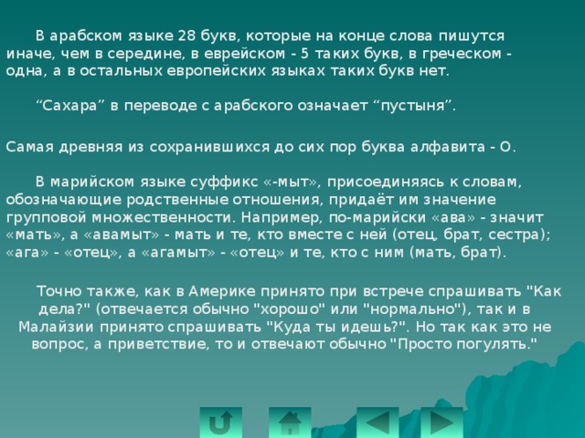     В арабском языке 28 букв, которые на конце слова пишутся иначе, чем в середине, в еврейском - 5 таких букв, в греческом - одна, а в остальных европейских языках таких букв нет.    “Сахара” в переводе с арабского означает “пустыня”.    Самая древняя из сохранившихся до сих пор буква алфавита - О.  В марийском языке суффикс «-мыт», присоединяясь к словам, обозначающие родственные отношения, придаёт им значение групповой множественности. Например, по-марийски «ава» - значит «мать», а «авамыт» - мать и те, кто вместе с ней (отец, брат, сестра); «ага» - «отец», а «агамыт» - «отец» и те, кто с ним (мать, брат).  Точно также, как в Америке принято при встрече спрашивать 