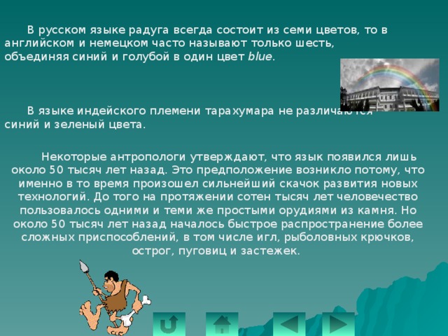  В русском языке радуга всегда состоит из семи цветов, то в английском и немецком часто называют только шесть, объединяя синий и голубой в один цвет blue .  В языке индейского племени тарахумара не различаются синий и зеленый цвета.  Некоторые антропологи утверждают, что язык появился лишь около 50 тысяч лет назад. Это предположение возникло потому, что именно в то время произошел сильнейший скачок развития новых технологий. До того на протяжении сотен тысяч лет человечество пользовалось одними и теми же простыми орудиями из камня. Но около 50 тысяч лет назад началось быстрое распространение более сложных приспособлений, в том числе игл, рыболовных крючков, острог, пуговиц и застежек. 
