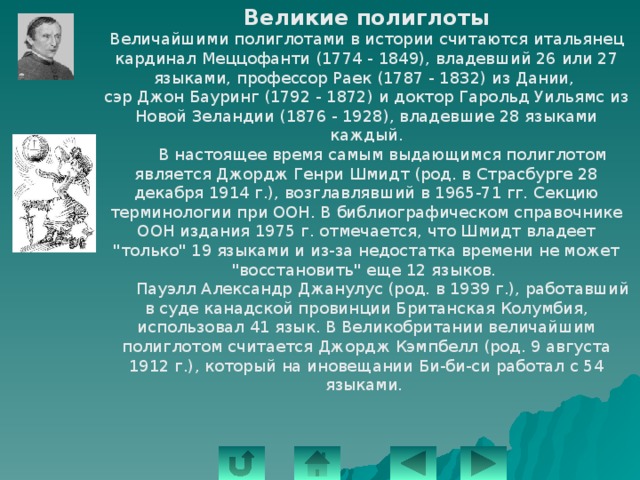 Великие полиглоты Величайшими полиглотами в истории считаются итальянец кардинал Меццофанти (1774 - 1849), владевший 26 или 27 языками, профессор Раек (1787 - 1832) из Дании, сэр Джон Бауринг (1792 - 1872) и доктор Гарольд Уильямс из Новой Зеландии (1876 - 1928), владевшие 28 языками каждый.  В настоящее время самым выдающимся полиглотом является Джордж Генри Шмидт (род. в Страсбурге 28 декабря 1914 г.), возглавлявший в 1965-71 гг. Секцию терминологии при ООН. В библиографическом справочнике ООН издания 1975 г. отмечается, что Шмидт владеет 