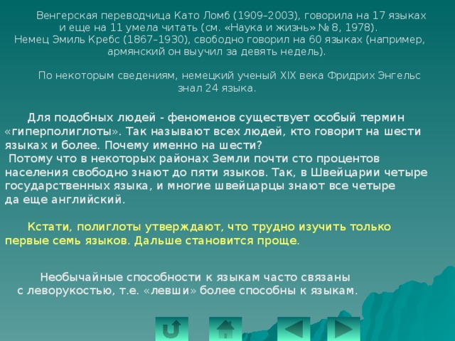   Венгерская переводчица Като Ломб (1909–2003), говорила на 17 языках и еще на 11 умела читать (см. «Наука и жизнь» № 8, 1978).  Немец Эмиль Кребс (1867–1930), свободно говорил на 60 языках (например, армянский он выучил за девять недель).  По некоторым сведениям, немецкий ученый XIX века Фридрих Энгельс знал 24 языка.  Для подобных людей - феноменов существует особый термин «гиперполиглоты». Так называют всех людей, кто говорит на шести языках и более. Почему именно на шести?  Потому что в некоторых районах Земли почти сто процентов населения свободно знают до пяти языков. Так, в Швейцарии четыре государственных языка, и многие швейцарцы знают все четыре да еще английский.  Кстати, полиглоты утверждают, что трудно изучить только первые семь языков. Дальше становится проще.  Необычайные способности к языкам часто связаны с леворукостью, т.е. «левши» более способны к языкам. 