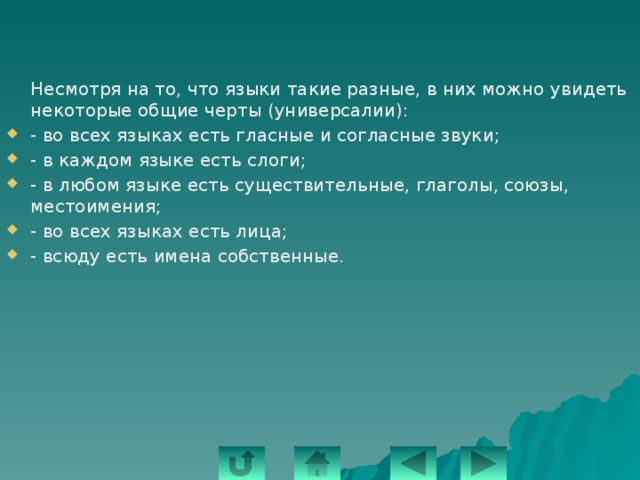  Несмотря на то, что языки такие разные, в них можно увидеть некоторые общие черты (универсалии): - во всех языках есть гласные и согласные звуки; - в каждом языке есть слоги; - в любом языке есть существительные, глаголы, союзы, местоимения; - во всех языках есть лица; - всюду есть имена собственные. 
