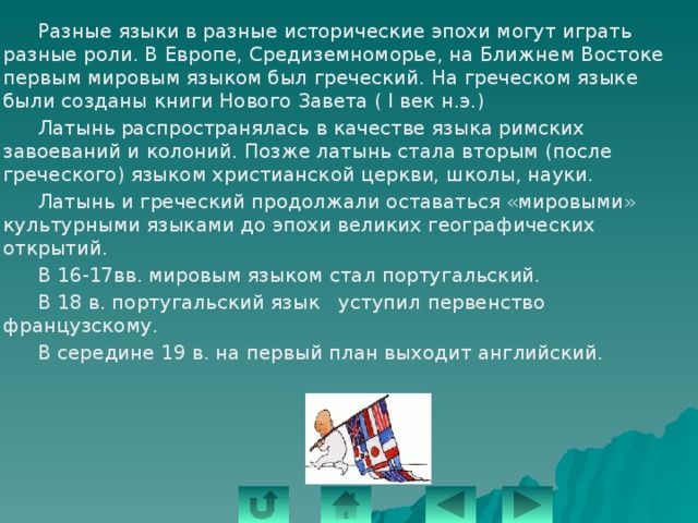   Разные языки в разные исторические эпохи могут играть разные роли. В Европе, Средиземноморье, на Ближнем Востоке первым мировым языком был греческий. На греческом языке были созданы книги Нового Завета ( I век н.э.)   Латынь распространялась в качестве языка римских завоеваний и колоний. Позже латынь стала вторым (после греческого) языком христианской церкви, школы, науки.   Латынь и греческий продолжали оставаться «мировыми» культурными языками до эпохи великих географических открытий.   В 16-17вв. мировым языком стал португальский.   В 18 в. португальский язык уступил первенство французскому.   В середине 19 в. на первый план выходит английский. 