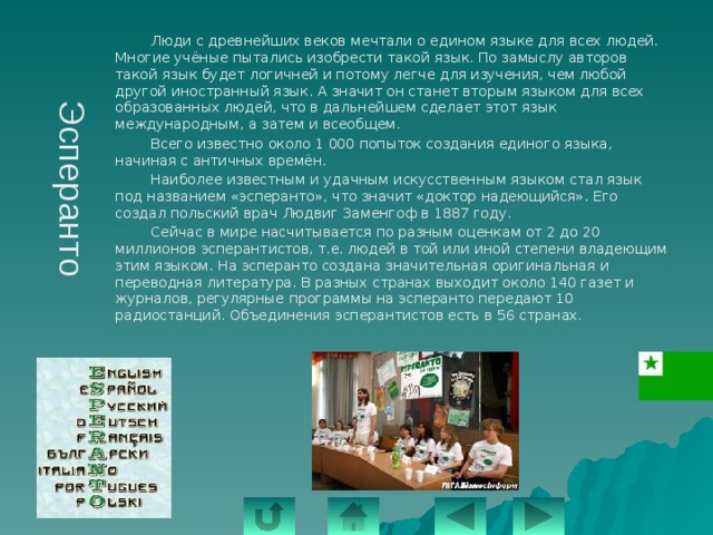 Эсперанто   Люди с древнейших веков мечтали о едином языке для всех людей. Многие учёные пытались изобрести такой язык. По замыслу авторов такой язык будет логичней и потому легче для изучения, чем любой другой иностранный язык. А значит он станет вторым языком для всех образованных людей, что в дальнейшем сделает этот язык международным, а затем и всеобщем.   Всего известно около 1 000 попыток создания единого языка, начиная с античных времён.   Наиболее известным и удачным искусственным языком стал язык под названием «эсперанто», что значит «доктор надеющийся». Его создал польский врач Людвиг Заменгоф в 1887 году.   Сейчас в мире насчитывается по разным оценкам от 2 до 20 миллионов эсперантистов, т.е. людей в той или иной степени владеющим этим языком. На эсперанто создана значительная оригинальная и переводная литература. В разных странах выходит около 140 газет и журналов, регулярные программы на эсперанто передают 10 радиостанций. Объединения эсперантистов есть в 56 странах. 