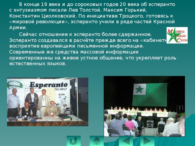   В конце 19 века и до сороковых годов 20 века об эсперанто с энтузиазмом писали Лев Толстой, Максим Горький, Константин Циолковский. По инициативе Троцкого, готовясь к «мировой революции», эсперанто учили в ряде частей Красной Армии.   Сейчас отношение к эсперанто более сдержанное. Эсперанто создавался в расчёте прежде всего на «кабинетное» восприятие европейцами письменной информации. Современные же средства массовой информации ориентированны на живое устное общение, что укрепляет роль естественных языков. 