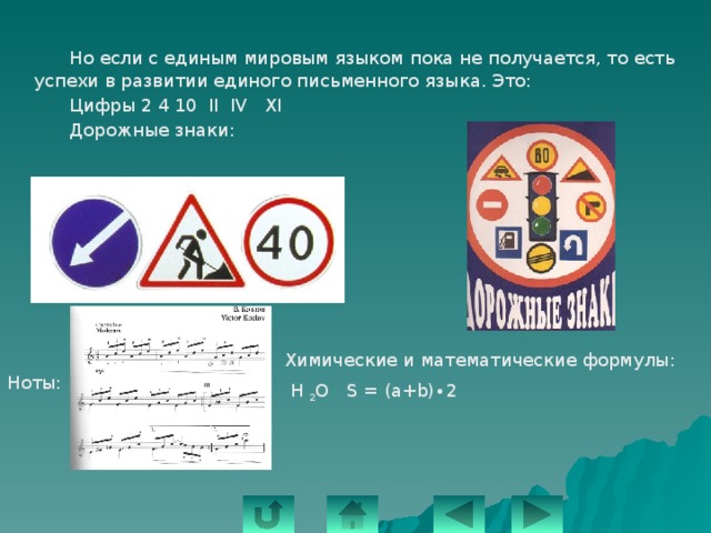   Но если с единым мировым языком пока не получается, то есть успехи в развитии единого письменного языка. Это:   Цифры 2 4 10 II IV XI   Дорожные знаки: Химические и математические формулы:  Н 2 О S = (a+b)∙2 Ноты: 