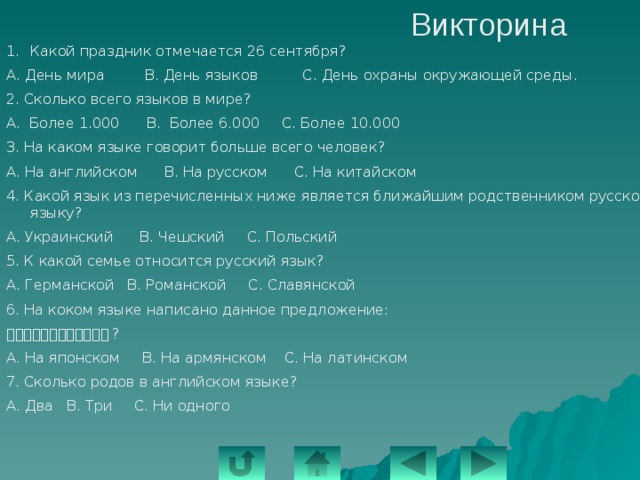 Викторина Какой праздник отмечается 26 сентября? А. День мира В. День языков С. День охраны окружающей среды. 2. Сколько всего языков в мире? А. Более 1.000 В. Более 6.000 С. Более 10.000 3. На каком языке говорит больше всего человек? А. На английском В. На русском С. На китайском 4. Какой язык из перечисленных ниже является ближайшим родственником русскому языку? А. Украинский В. Чешский С. Польский 5. К какой семье относится русский язык? А. Германской В. Романской С. Славянской 6. На коком языке написано данное предложение: ーにわになにがありますか ? А. На японском В. На армянском С. На латинском 7. Сколько родов в английском языке? А. Два В. Три С. Ни одного 