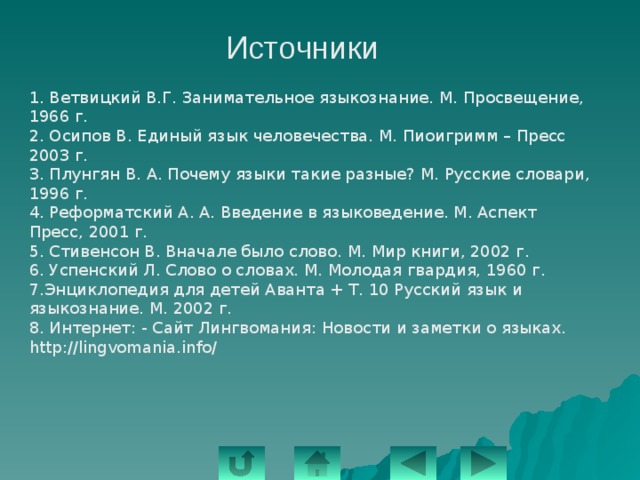 Источники 1. Ветвицкий В.Г. Занимательное языкознание. М. Просвещение, 1966 г. 2. Осипов В. Единый язык человечества. М. Пиоигримм – Пресс 2003 г. 3. Плунгян В. А. Почему языки такие разные? М. Русские словари, 1996 г. 4. Реформатский А. А. Введение в языковедение. М. Аспект Пресс, 2001 г. 5. Стивенсон В. Вначале было слово. М. Мир книги, 2002 г. 6. Успенский Л. Слово о словах. М. Молодая гвардия, 1960 г. 7.Энциклопедия для детей Аванта + Т. 10 Русский язык и языкознание. М. 2002 г. 8. Интернет: - Сайт Лингвомания: Новости и заметки о языках. http://lingvomania.info/ 