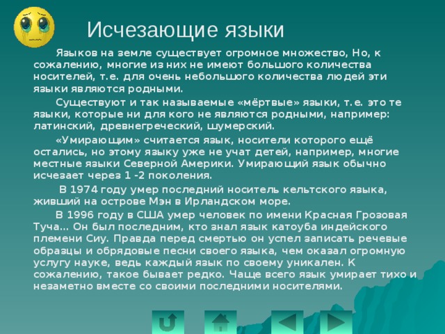 Исчезающие языки   Языков на земле существует огромное множество, Но, к сожалению, многие из них не имеют большого количества носителей, т.е. для очень небольшого количества людей эти языки являются родными.   Существуют и так называемые «мёртвые» языки, т.е. это те языки, которые ни для кого не являются родными, например: латинский, древнегреческий, шумерский.   «Умирающим» считается язык, носители которого ещё остались, но этому языку уже не учат детей, например, многие местные языки Северной Америки. Умирающий язык обычно исчезает через 1 -2 поколения.    В 1974 году умер последний носитель кельтского языка, живший на острове Мэн в Ирландском море.   В 1996 году в США умер человек по имени Красная Грозовая Туча… Он был последним, кто знал язык катоуба индейского племени Сиу. Правда перед смертью он успел записать речевые образцы и обрядовые песни своего языка, чем оказал огромную услугу науке, ведь каждый язык по своему уникален. К сожалению, такое бывает редко. Чаще всего язык умирает тихо и незаметно вместе со своими последними носителями. 