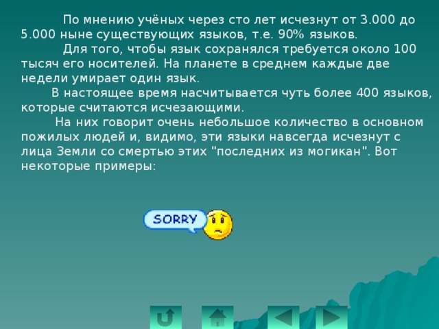  По мнению учёных через сто лет исчезнут от 3.000 до 5.000 ныне существующих языков, т.е. 90% языков.  Для того, чтобы язык сохранялся требуется около 100 тысяч его носителей. На планете в среднем каждые две недели умирает один язык.  В настоящее время насчитывается чуть более 400 языков, которые считаются исчезающими.  На них говорит очень небольшое количество в основном пожилых людей и, видимо, эти языки навсегда исчезнут с лица Земли со смертью этих 