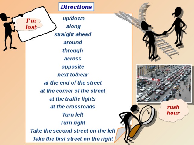 Directions   up/down  along straight ahead around through across opposite next to/near at the end of the street at the corner of the street at the traffic lights at the crossroads Turn left Turn right Take the second street on the left Take the first street on the right I’m lost rush hour 