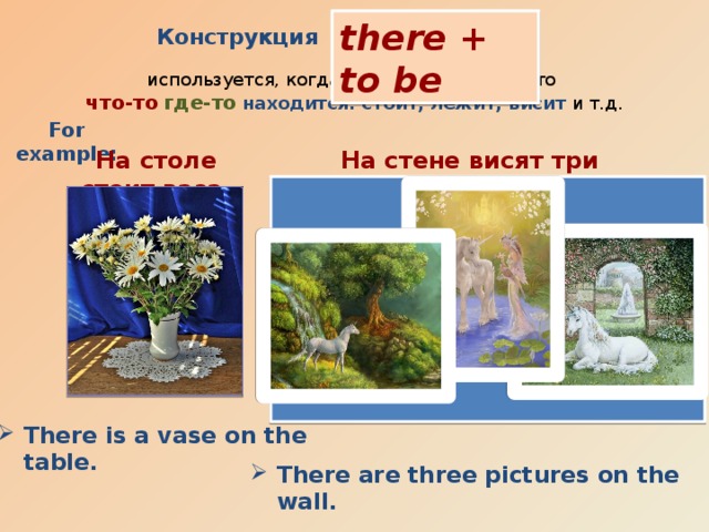 there + to be Конструкция  используется, когда мы хотим сказать, что что-то  где-то  находится: стоит, лежит, висит и т.д. For example: На столе стоит ваза. На стене висят три картины. There is a vase on the table.  There are three pictures on the wall.   