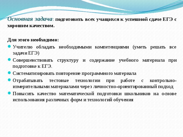 Основная задача : подготовить всех учащихся к успешной сдаче ЕГЭ с хорошим качеством. Для этого необходимо: Учителю обладать необходимыми компетенциями (уметь решать все задачи ЕГЭ) Совершенствовать структуру и содержание учебного материала при подготовке к ЕГЭ. Систематизировать повторение программного материала Отрабатывать тестовые технологии при работе с контрольно- измерительными материалами через личностно-ориентированный подход Повысить качество математической подготовки школьников на основе использования различных форм и технологий обучения 