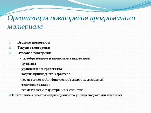 Организация повторения программного материала Вводное повторение Текущее повторение Итоговое повторение:  - преобразование и вычисление выражений  - функции  - уравнения и неравенства  - задачи прикладного характера  - геометрический и физический смысл производной  - текстовые задачи  - геометрические фигуры и их свойства 4. Повторение с учетом индивидуального уровня подготовки учащихся 