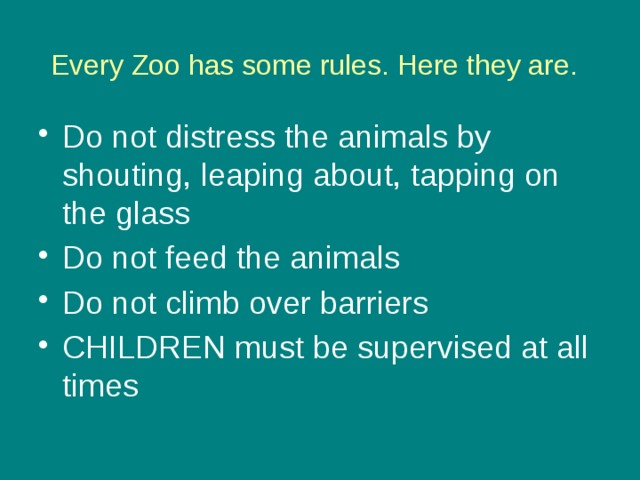 Every Zoo has some rules. Here they are.  Do not distress the animals by shouting, leaping about, tapping on the glass Do not feed the animals Do not climb over barriers CHILDREN must be supervised at all times 
