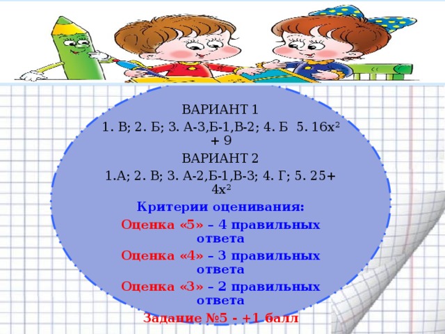  ВАРИАНТ 1 1. В; 2. Б; 3. А-3,Б-1,В-2; 4. Б 5. 16х 2 + 9 ВАРИАНТ 2 1.А; 2. В; 3. А-2,Б-1,В-3; 4. Г; 5. 25+ 4х 2 Критерии оценивания: Оценка «5» – 4 правильных ответа Оценка «4» – 3 правильных ответа Оценка «3» – 2 правильных ответа Задание №5 - +1 балл 5 